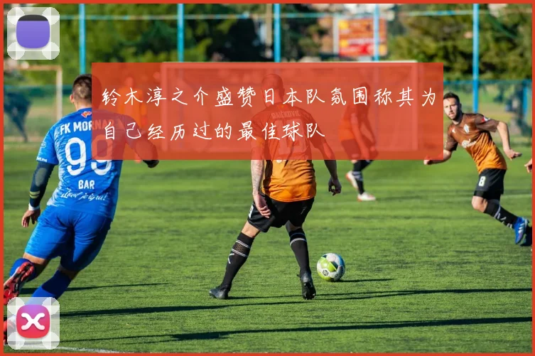 铃木淳之介盛赞日本队氛围称其为自己经历过的最佳球队