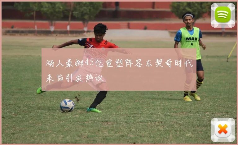 湖人豪掷45亿重塑阵容东契奇时代来临引发热议