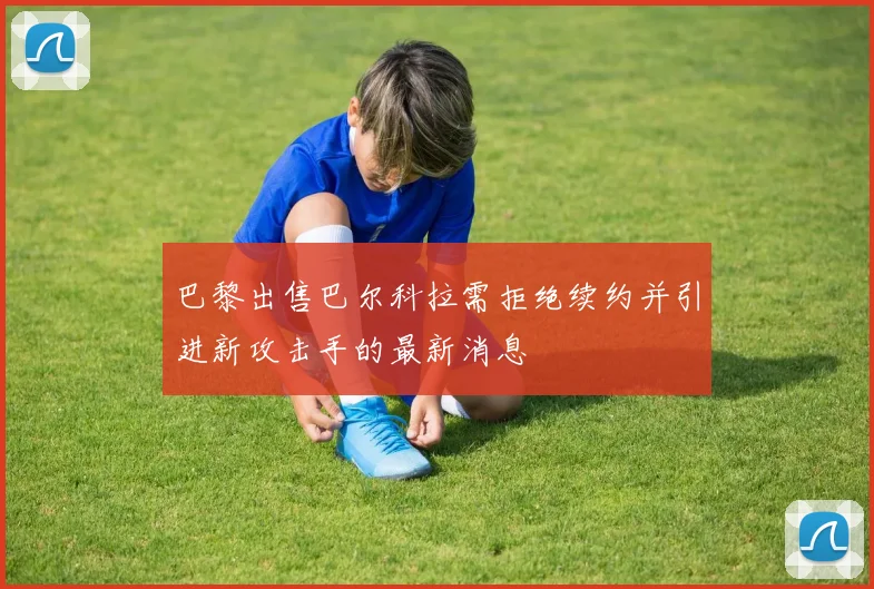 巴黎出售巴尔科拉需拒绝续约并引进新攻击手的最新消息