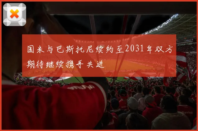 国米与巴斯托尼续约至2031年双方期待继续携手共进