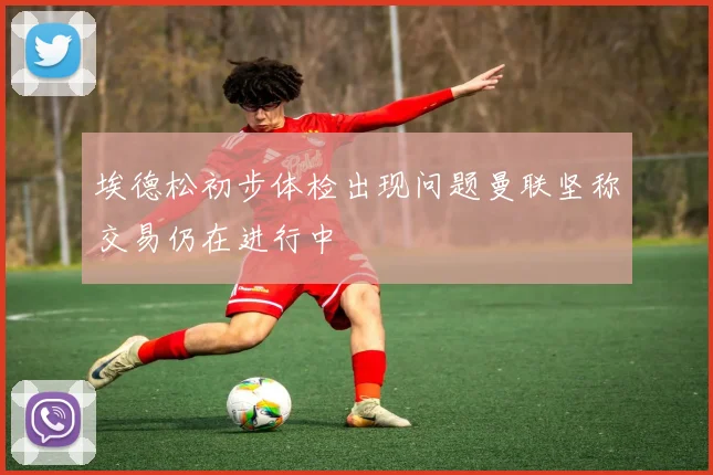 埃德松初步体检出现问题曼联坚称交易仍在进行中