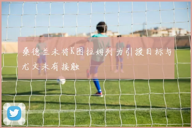 桑德兰未将K图拉姆列为引援目标与尤文未有接触