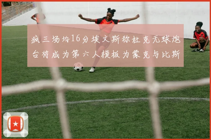 疯三场均16分埃文斯称杜克无球炮台将成为第六人模板为蒙克与比斯利
