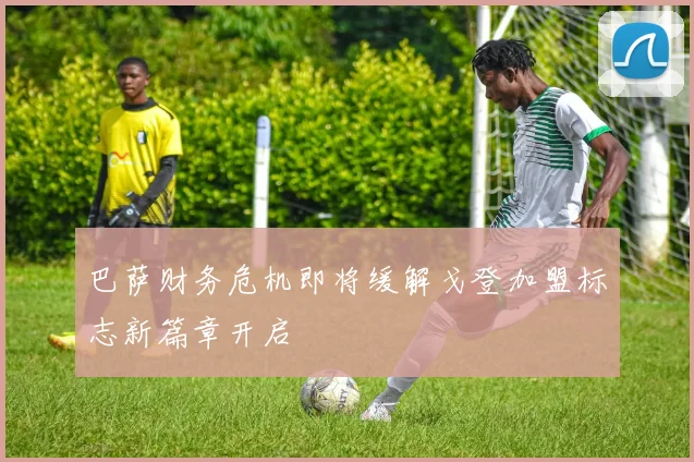巴萨财务危机即将缓解戈登加盟标志新篇章开启