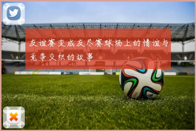 友谊赛变成友尽赛球场上的情谊与竞争交织的故事