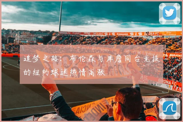 追梦之路：布伦森与库詹同台竞技的纽约球迷热情高涨