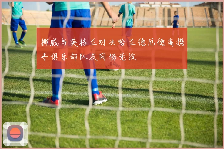 挪威与英格兰对决哈兰德厄德高携手俱乐部队友同场竞技