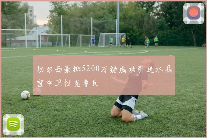 切尔西豪掷5200万镑成功引进水晶宫中卫拉克鲁瓦